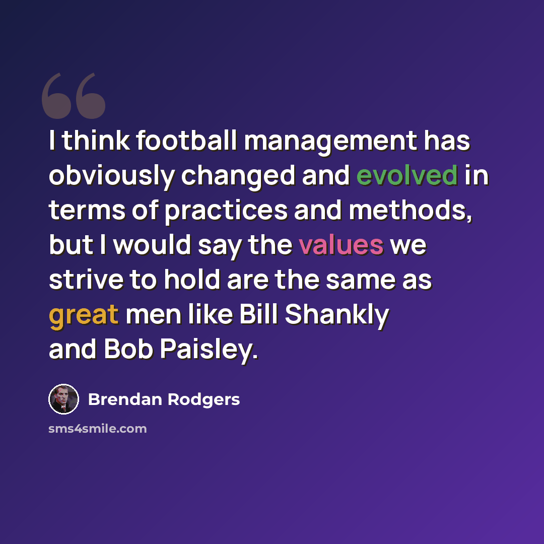 “I think football management has obviously changed and evolved in terms of practices and methods, but I would say the values we strive to hold are the same as great men like Bill Shankly and Bob Paisley.” quote by Brendan Rodgers