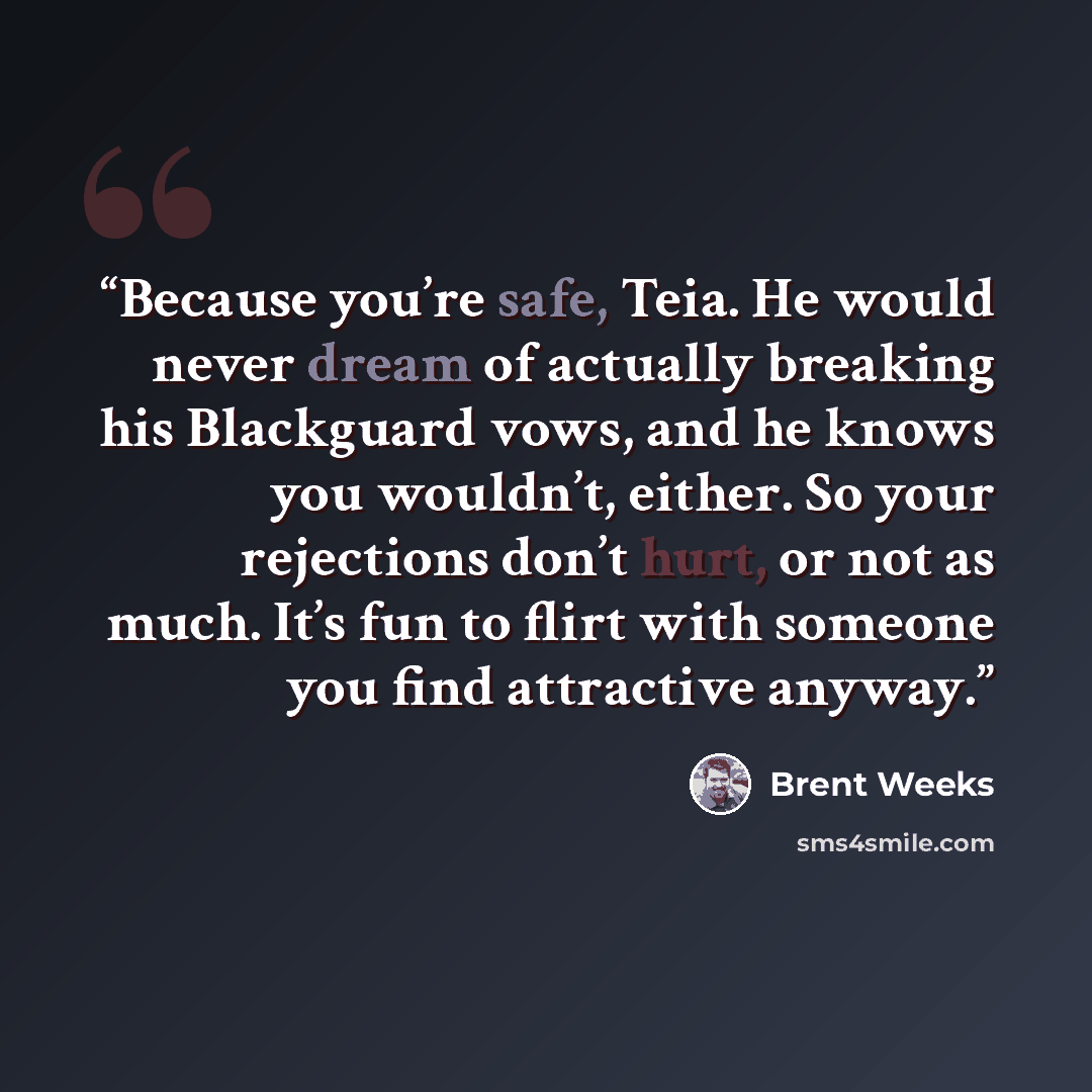 “Because you’re safe, Teia. He would never dream of actually breaking his Blackguard vows, and he knows you wouldn’t, either. So your rejections don’t hurt, or not as much. It’s fun to flirt with someone you find attractive anyway.” quote by Brent Weeks