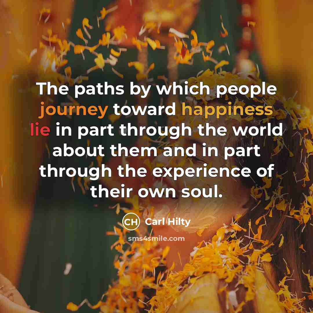 “The paths by which people journey toward happiness lie in part through the world about them and in part through the experience of their own soul.” quote by Carl Hilty