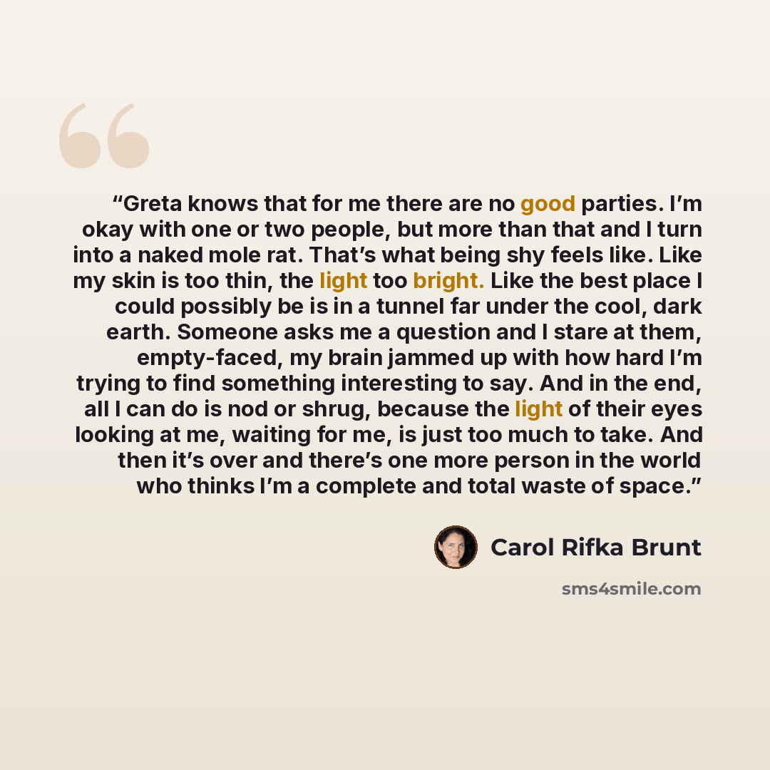 “Greta knows that for me there are no good parties. I’m okay with one or two people, but more than that and I turn into a naked mole rat. That’s what being shy feels like. Like my skin is too thin, the light too bright. Like the best place I could possibly be is in a tunnel far under the cool, dark…” quote by Carol Rifka Brunt