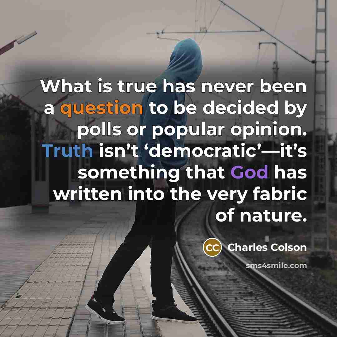 “What is true has never been a question to be decided by polls or popular opinion. Truth isn’t ‘democratic’—it’s something that God has written into the very fabric of nature.” quote by Charles Colson