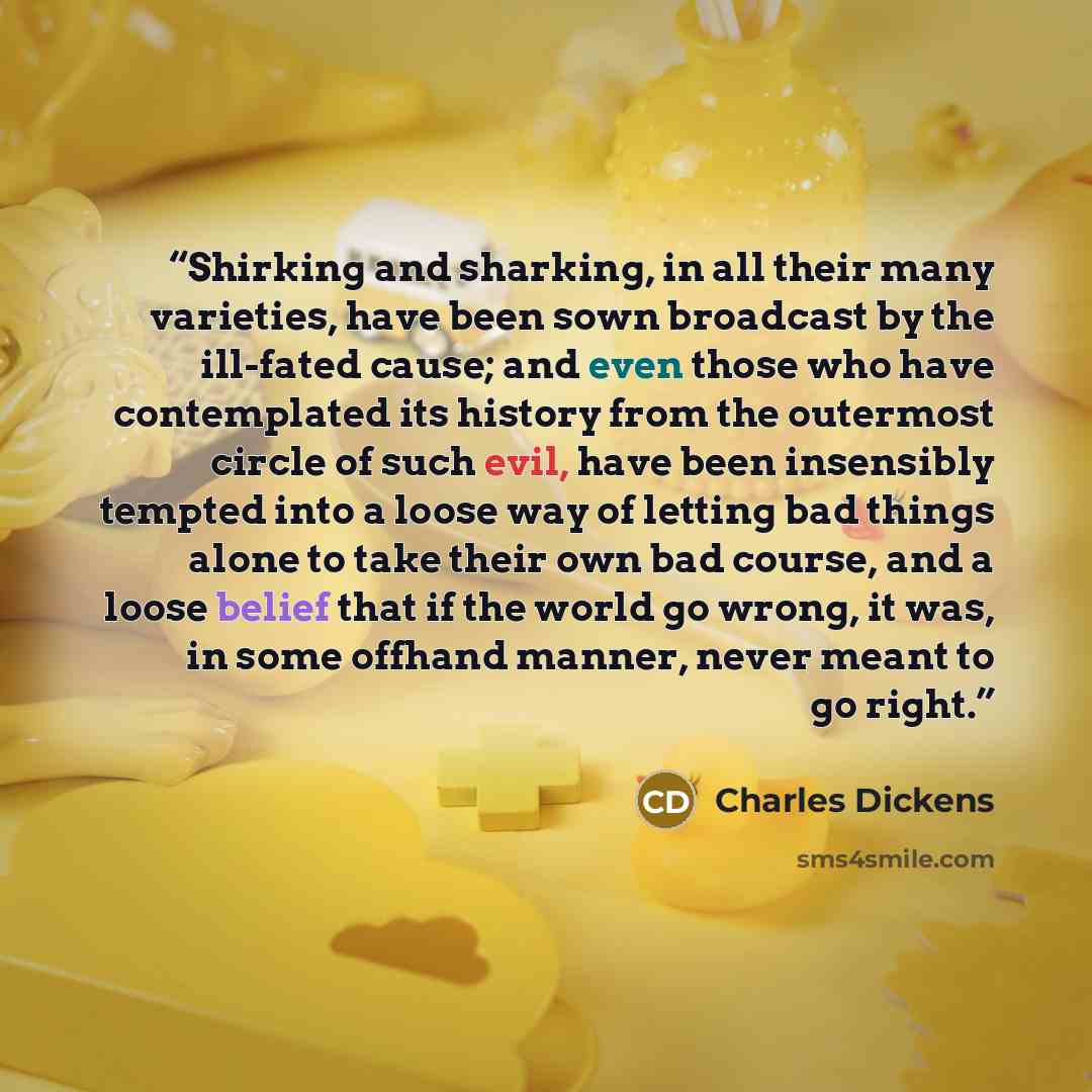 “Shirking and sharking, in all their many varieties, have been sown broadcast by the ill-fated cause; and even those who have contemplated its history from the outermost circle of such evil, have been insensibly tempted into a loose way of letting bad things alone to take their own bad course, and…” quote by Charles Dickens