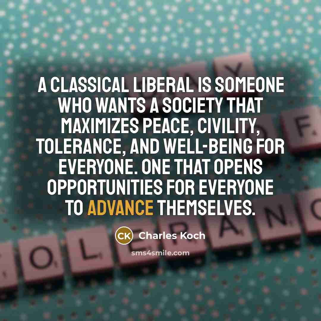 “A classical liberal is someone who wants a society that maximizes peace, civility, tolerance, and well-being for everyone. One that opens opportunities for everyone to advance themselves.” quote by Charles Koch