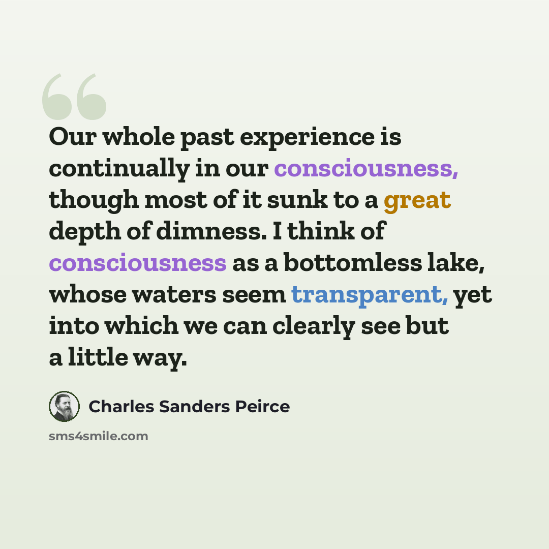 “Our whole past experience is continually in our consciousness, though most of it sunk to a great depth of dimness. I think of consciousness as a bottomless lake, whose waters seem transparent, yet into which we can clearly see but a little way.” quote by Charles Sanders Peirce