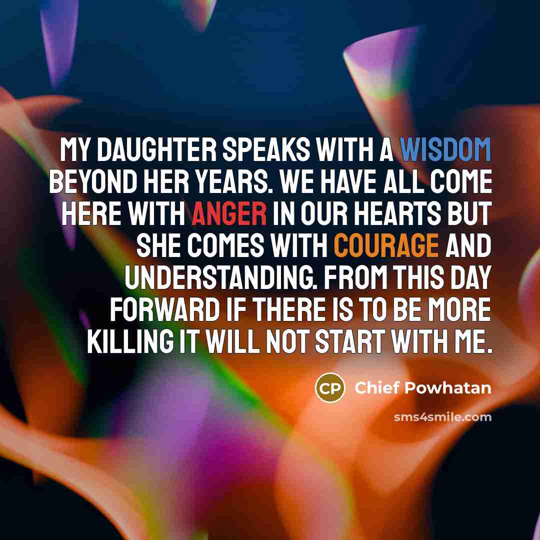 “My daughter speaks with a wisdom beyond her years. We have all come here with anger in our hearts but she comes with courage and understanding. From this day forward if there is to be more killing it will not start with me.” quote by Chief Powhatan