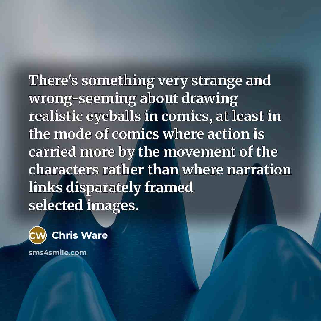 “There's something very strange and wrong-seeming about drawing realistic eyeballs in comics, at least in the mode of comics where action is carried more by the movement of the characters rather than where narration links disparately framed selected images.” quote by Chris Ware