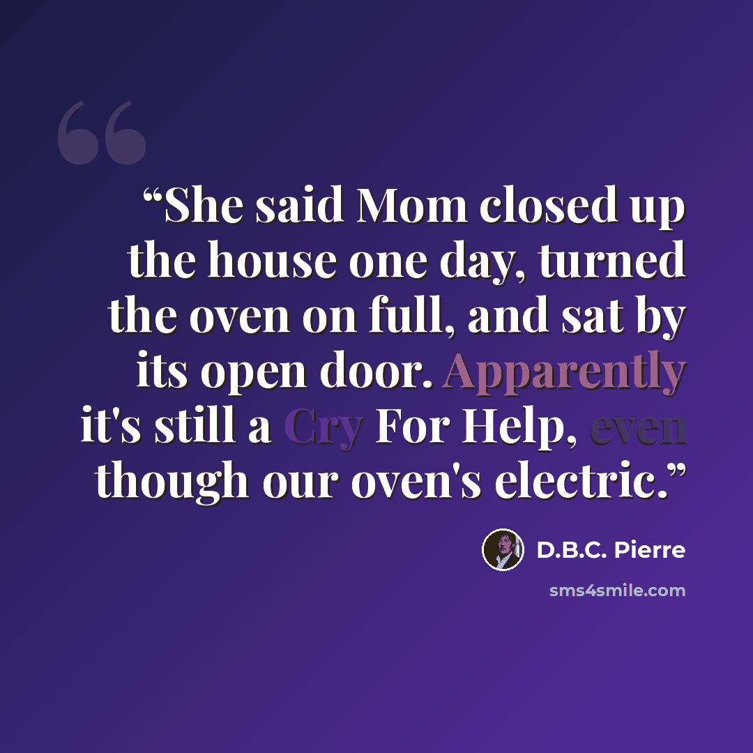 “She said Mom closed up the house one day, turned the oven on full, and sat by its open door. Apparently it's still a Cry For Help, even though our oven's electric.” quote by D.B.C. Pierre