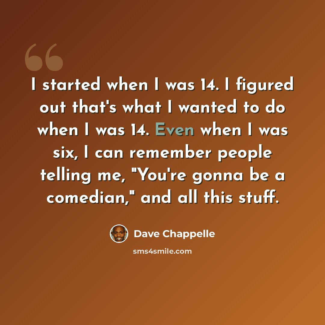 “I started when I was 14. I figured out that's what I wanted to do when I was 14. Even when I was six, I can remember people telling me, "You're gonna be a comedian," and all this stuff.” quote by Dave Chappelle