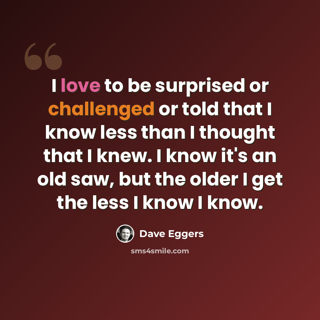 “I love to be surprised or challenged or told that I know less than I thought that I knew. I know it's an old saw, but the older I get the less I know I know.” quote by Dave Eggers