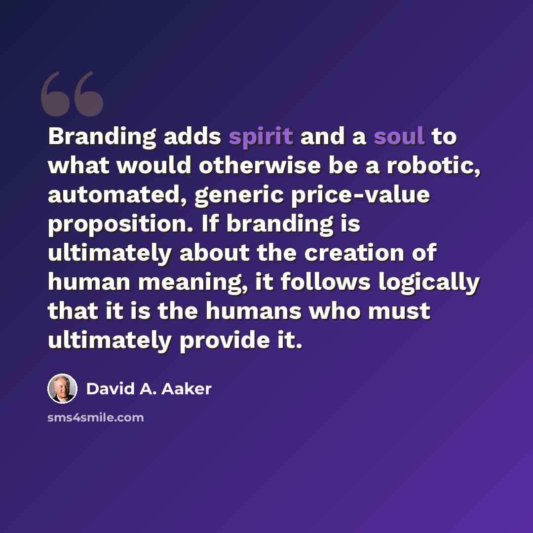 “Branding adds spirit and a soul to what would otherwise be a robotic, automated, generic price-value proposition. If branding is ultimately about the creation of human meaning, it follows logically that it is the humans who must ultimately provide it.” quote by David A. Aaker