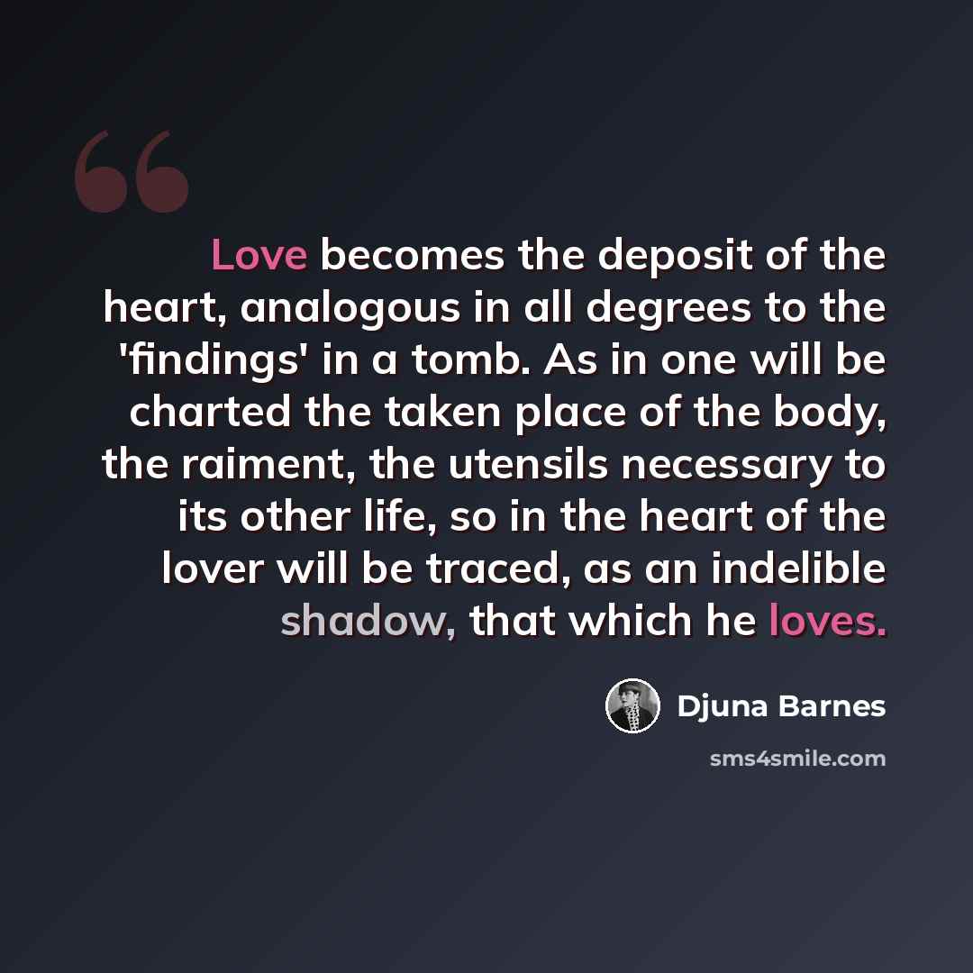 “Love becomes the deposit of the heart, analogous in all degrees to the 'findings' in a tomb. As in one will be charted the taken place of the body, the raiment, the utensils necessary to its other life, so in the heart of the lover will be traced, as an indelible shadow, that which he loves.” quote by Djuna Barnes