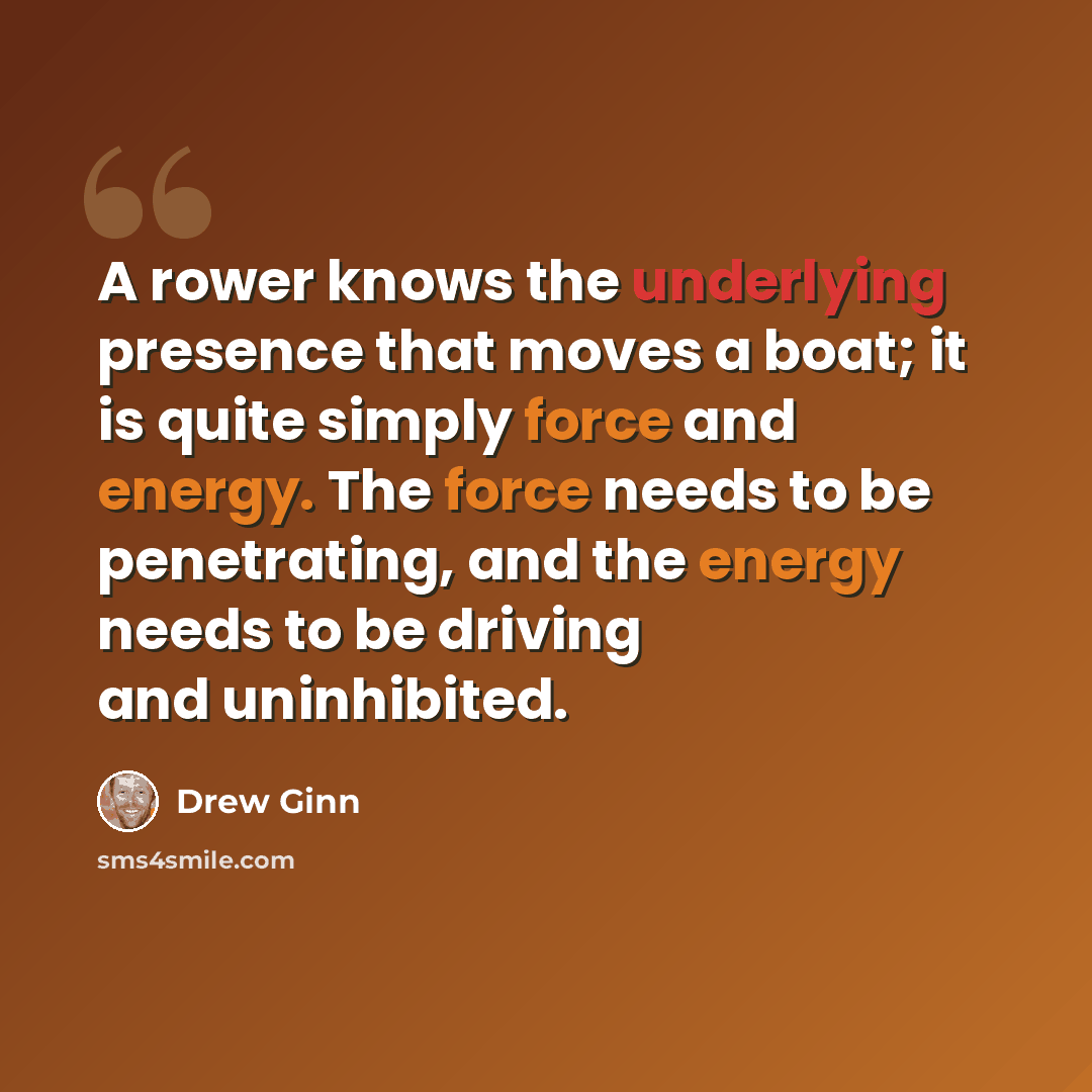 “A rower knows the underlying presence that moves a boat; it is quite simply force and energy. The force needs to be penetrating, and the energy needs to be driving and uninhibited.” quote by Drew Ginn