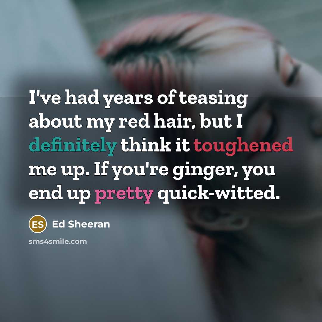 “I've had years of teasing about my red hair, but I definitely think it toughened me up. If you're ginger, you end up pretty quick-witted.” quote by Ed Sheeran
