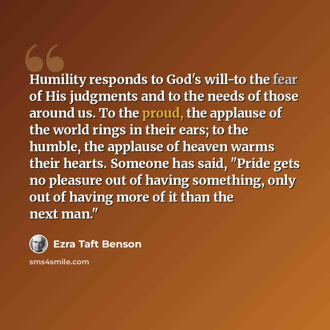 “Humility responds to God's will-to the fear of His judgments and to the needs of those around us. To the proud, the applause of the world rings in their ears; to the humble, the applause of heaven warms their hearts. Someone has said, "Pride gets no pleasure out of having something, only out of…” quote by Ezra Taft Benson