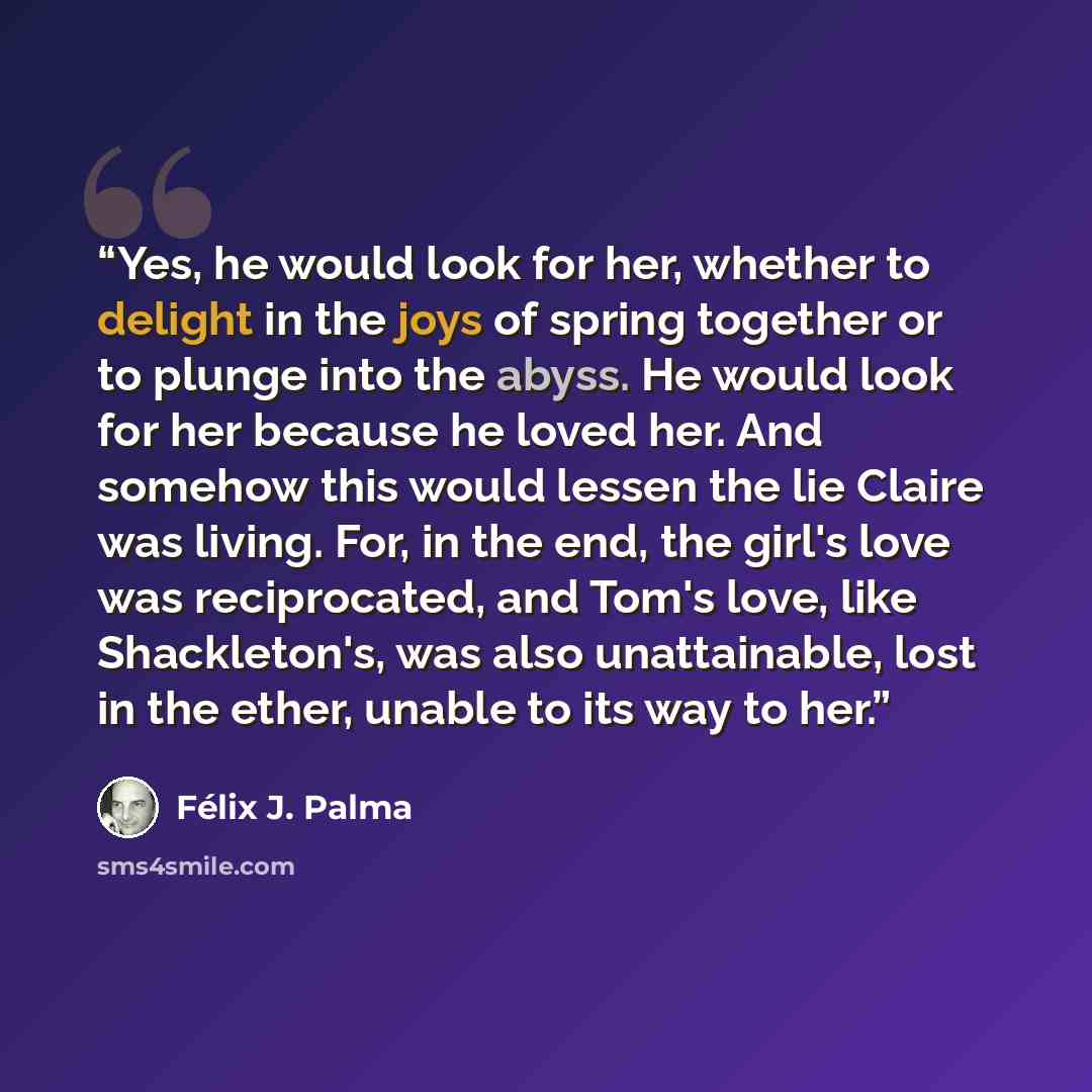 “Yes, he would look for her, whether to delight in the joys of spring together or to plunge into the abyss. He would look for her because he loved her. And somehow this would lessen the lie Claire was living. For, in the end, the girl's love was reciprocated, and Tom's love, like Shackleton's, was…” quote by Félix J. Palma