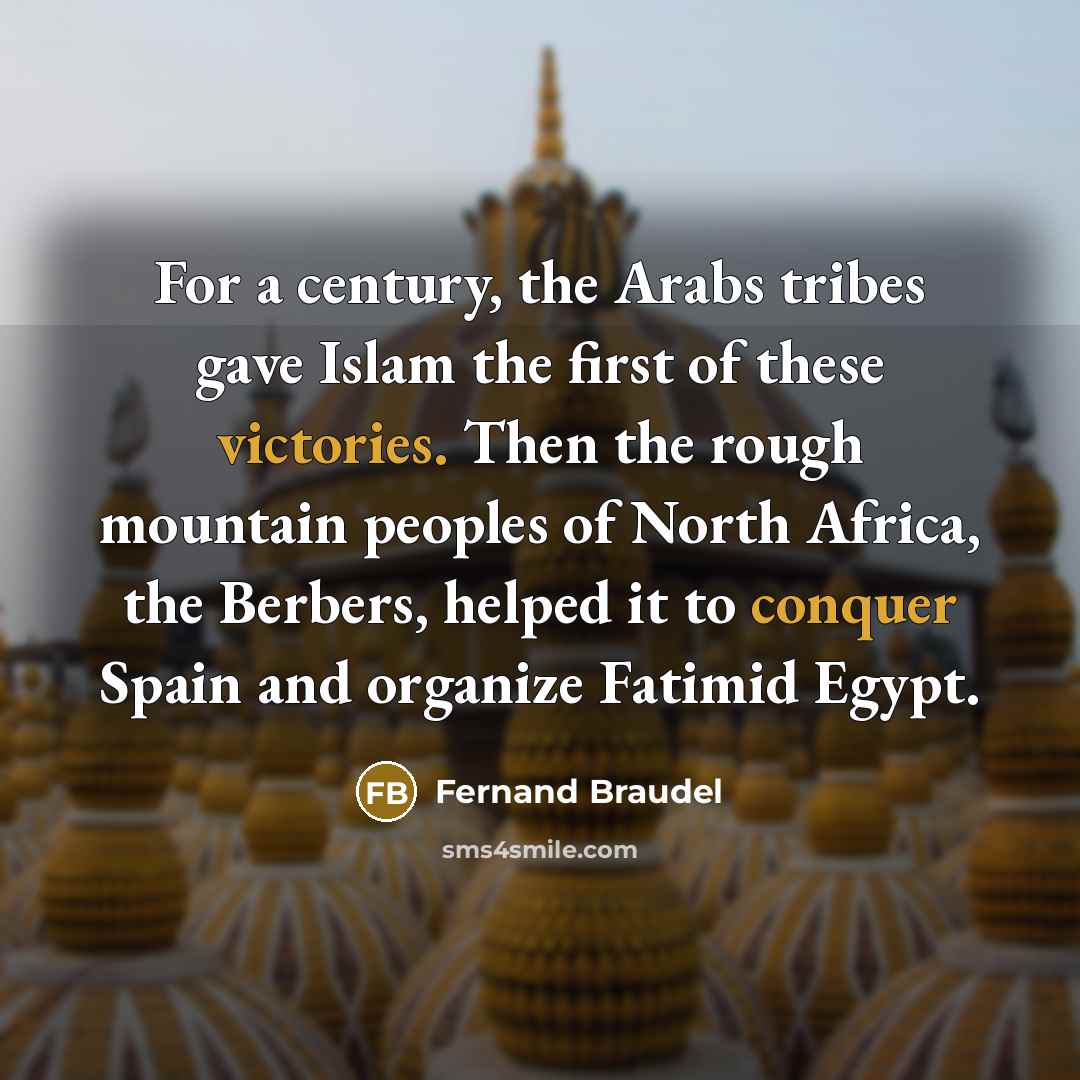 “For a century, the Arabs tribes gave Islam the first of these victories. Then the rough mountain peoples of North Africa, the Berbers, helped it to conquer Spain and organize Fatimid Egypt.” quote by Fernand Braudel