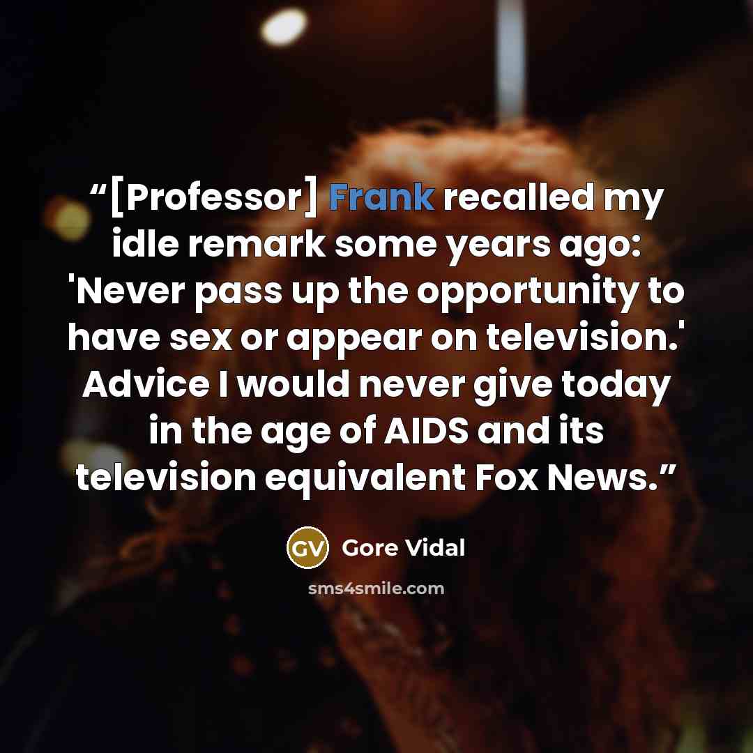 “[Professor] Frank recalled my idle remark some years ago: 'Never pass up the opportunity to have sex or appear on television.' Advice I would never give today in the age of AIDS and its television equivalent Fox News.” quote by Gore Vidal