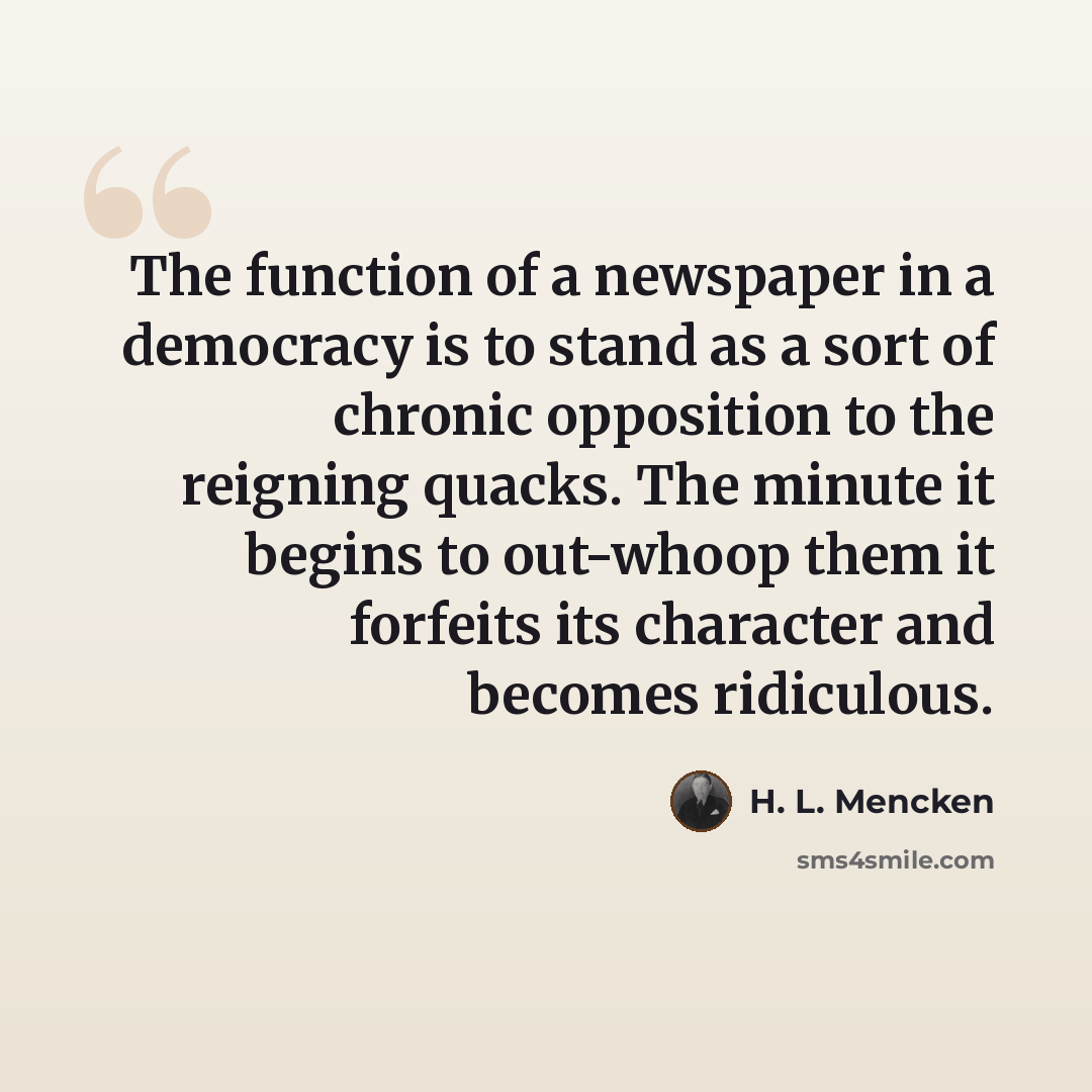 “The function of a newspaper in a democracy is to stand as a sort of chronic opposition to the reigning quacks. The minute it begins to out-whoop them it forfeits its character and becomes ridiculous.” quote by H. L. Mencken