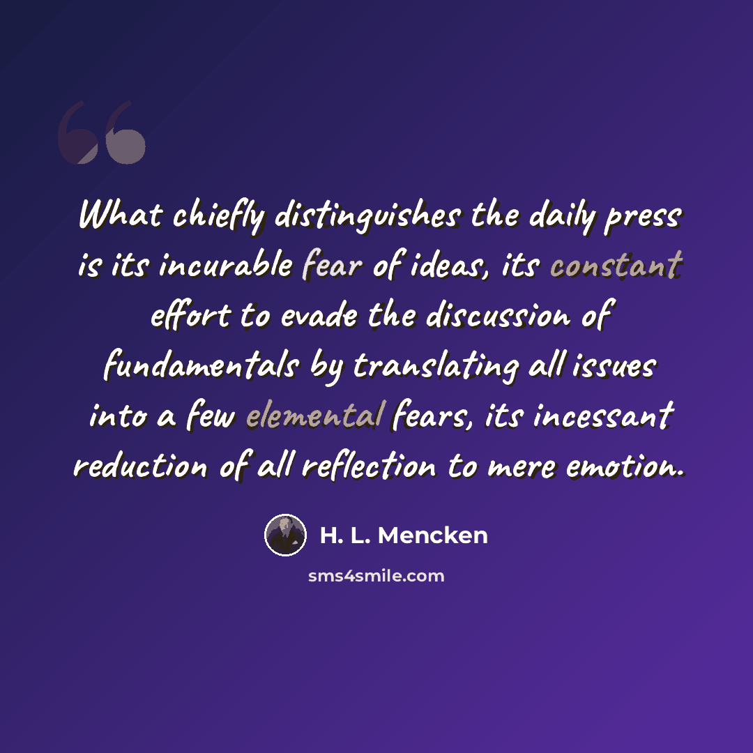 “What chiefly distinguishes the daily press is its incurable fear of ideas, its constant effort to evade the discussion of fundamentals by translating all issues into a few elemental fears, its incessant reduction of all reflection to mere emotion.” quote by H. L. Mencken
