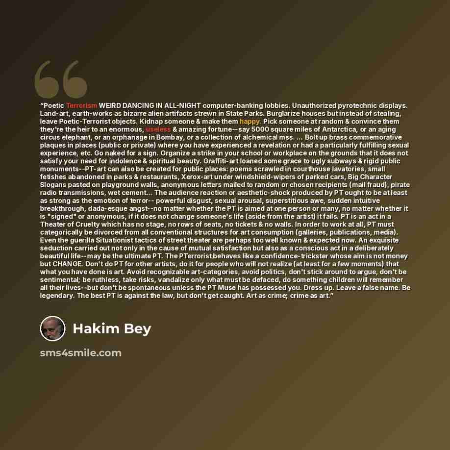 “Poetic Terrorism WEIRD DANCING IN ALL-NIGHT computer-banking lobbies. Unauthorized pyrotechnic displays. Land-art, earth-works as bizarre alien artifacts strewn in State Parks. Burglarize houses but instead of stealing, leave Poetic-Terrorist objects. Kidnap someone & make them happy. Pick someone…” quote by Hakim Bey