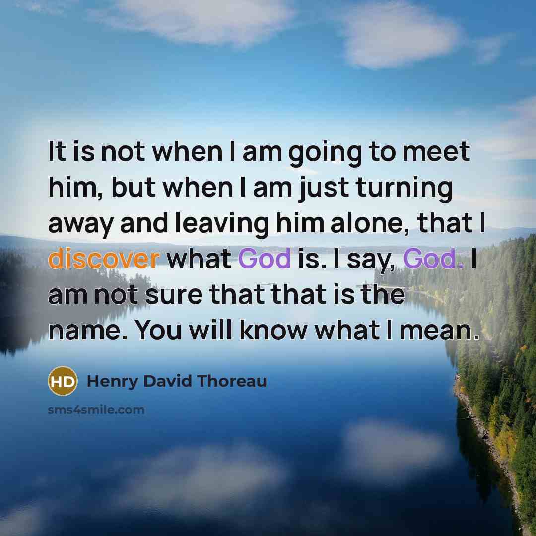 “It is not when I am going to meet him, but when I am just turning away and leaving him alone, that I discover what God is. I say, God. I am not sure that that is the name. You will know what I mean.” quote by Henry David Thoreau