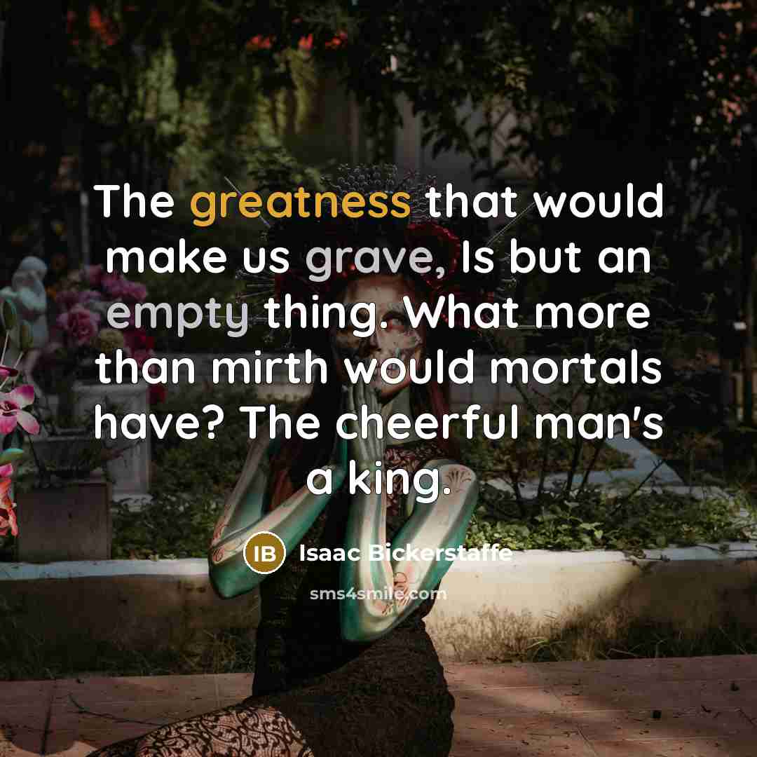 “The greatness that would make us grave, Is but an empty thing. What more than mirth would mortals have? The cheerful man's a king.” quote by Isaac Bickerstaffe
