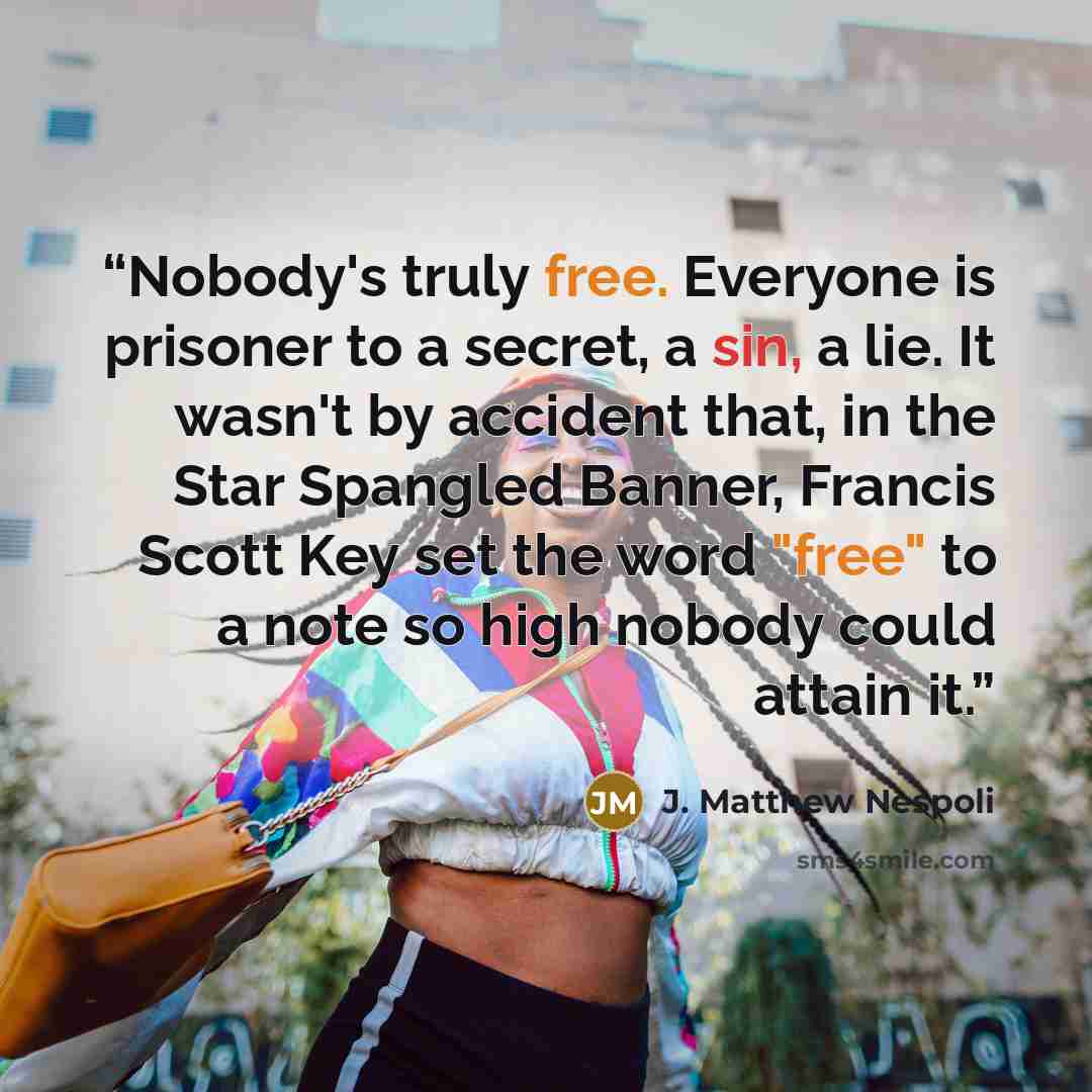 “Nobody's truly free. Everyone is prisoner to a secret, a sin, a lie. It wasn't by accident that, in the Star Spangled Banner, Francis Scott Key set the word "free" to a note so high nobody could attain it.” quote by J. Matthew Nespoli