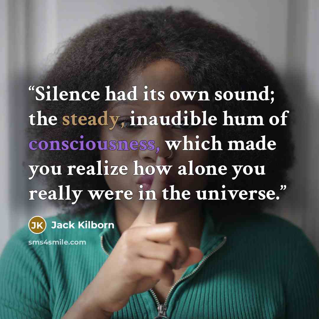 “Silence had its own sound; the steady, inaudible hum of consciousness, which made you realize how alone you really were in the universe.” quote by Jack Kilborn