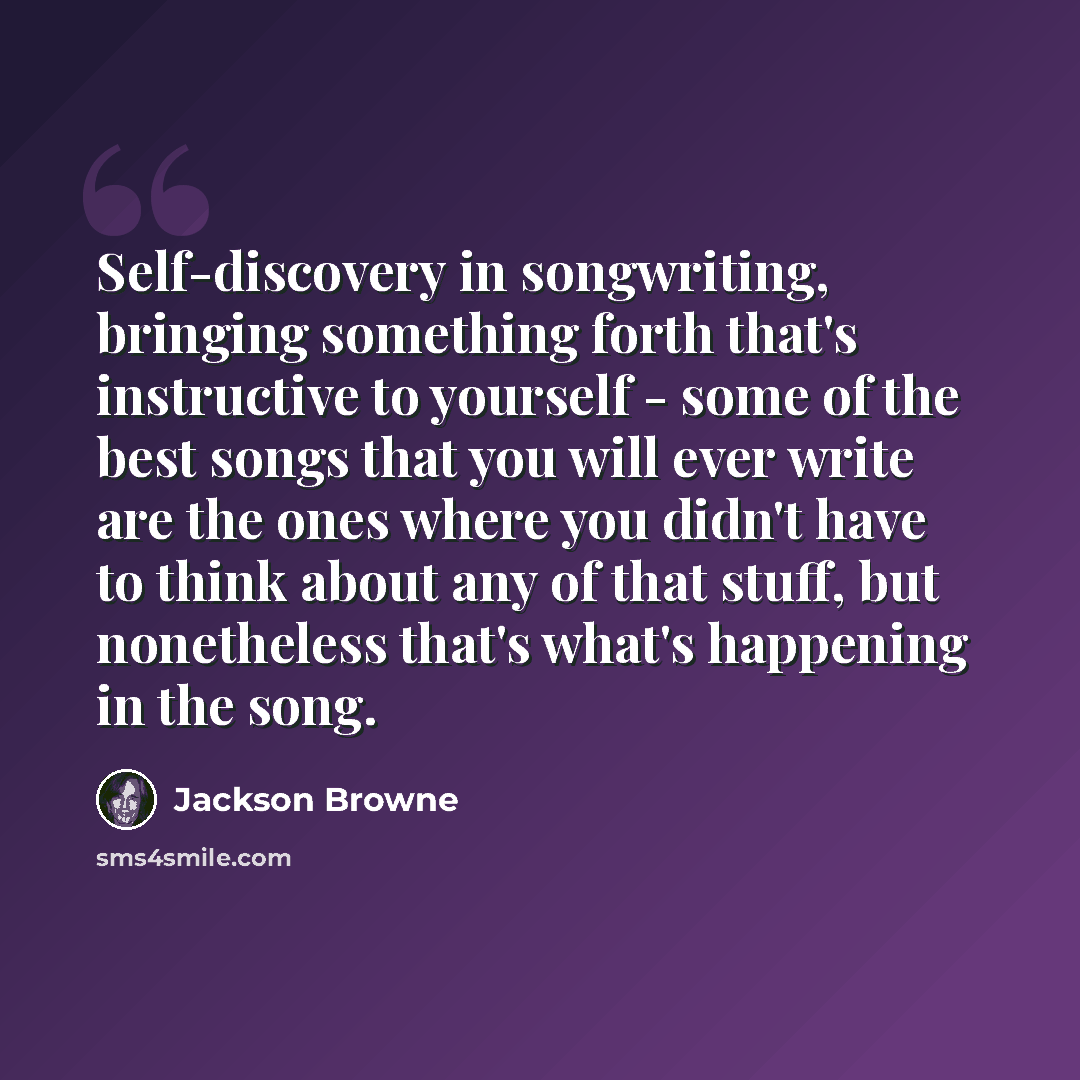 “Self-discovery in songwriting, bringing something forth that's instructive to yourself - some of the best songs that you will ever write are the ones where you didn't have to think about any of that stuff, but nonetheless that's what's happening in the song.” quote by Jackson Browne