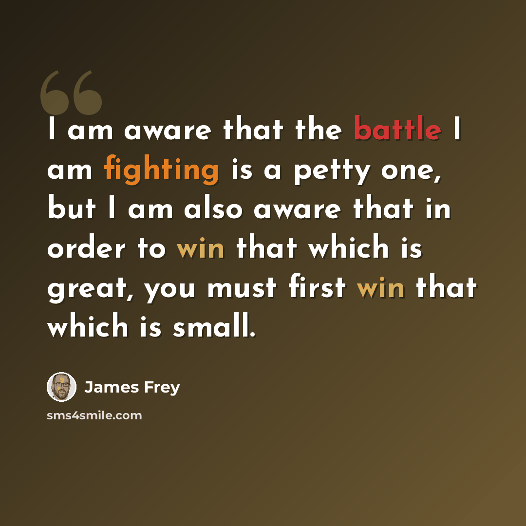 “I am aware that the battle I am fighting is a petty one, but I am also aware that in order to win that which is great, you must first win that which is small.” quote by James Frey