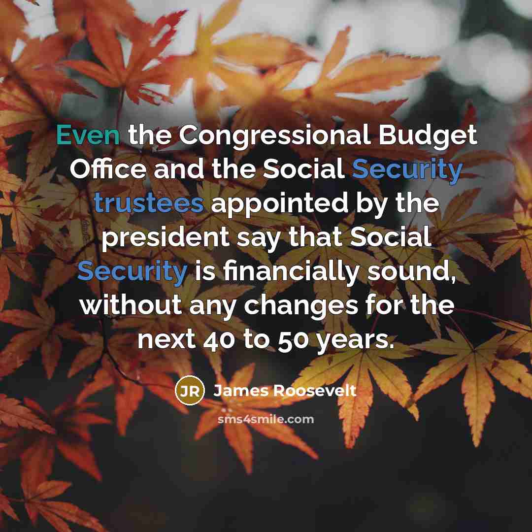“Even the Congressional Budget Office and the Social Security trustees appointed by the president say that Social Security is financially sound, without any changes for the next 40 to 50 years.” quote by James Roosevelt