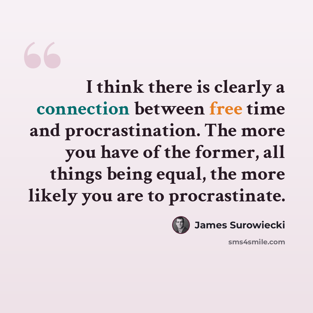 “I think there is clearly a connection between free time and procrastination. The more you have of the former, all things being equal, the more likely you are to procrastinate.” quote by James Surowiecki