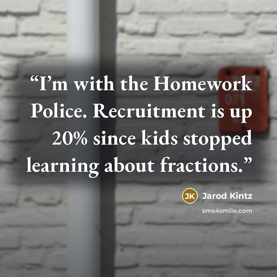 “I’m with the Homework Police. Recruitment is up 20% since kids stopped learning about fractions.” quote by Jarod Kintz