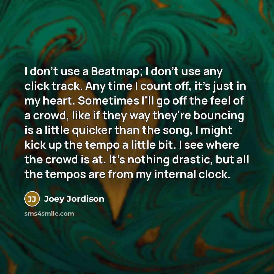 “I don't use a Beatmap; I don't use any click track. Any time I count off, it's just in my heart. Sometimes I'll go off the feel of a crowd, like if they way they're bouncing is a little quicker than the song, I might kick up the tempo a little bit. I see where the crowd is at. It's nothing…” quote by Joey Jordison