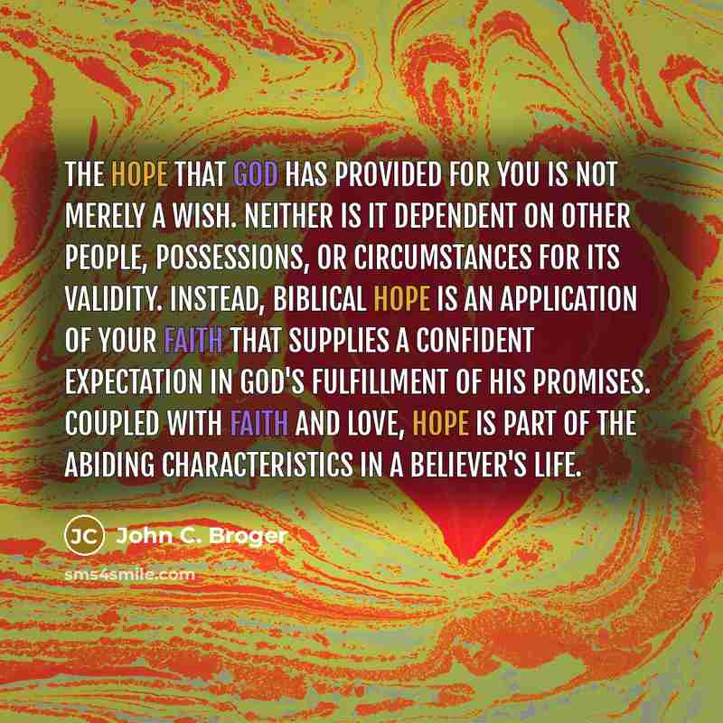 “The hope that God has provided for you is not merely a wish. Neither is it dependent on other people, possessions, or circumstances for its validity. Instead, biblical hope is an application of your faith that supplies a confident expectation in God's fulfillment of His promises. Coupled with…” quote by John C. Broger