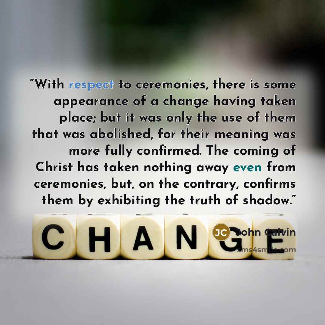 “With respect to ceremonies, there is some appearance of a change having taken place; but it was only the use of them that was abolished, for their meaning was more fully confirmed. The coming of Christ has taken nothing away even from ceremonies, but, on the contrary, confirms them by exhibiting…” quote by John Calvin
