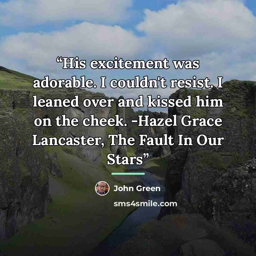 “His excitement was adorable. I couldn't resist. I leaned over and kissed him on the cheek. -Hazel Grace Lancaster, The Fault In Our Stars” quote by John Green