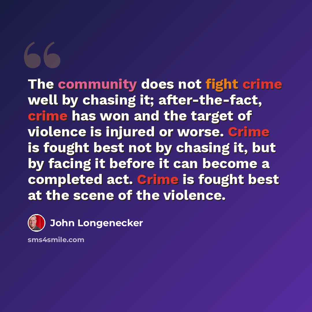 “The community does not fight crime well by chasing it; after-the-fact, crime has won and the target of violence is injured or worse. Crime is fought best not by chasing it, but by facing it before it can become a completed act. Crime is fought best at the scene of the violence.” quote by John Longenecker