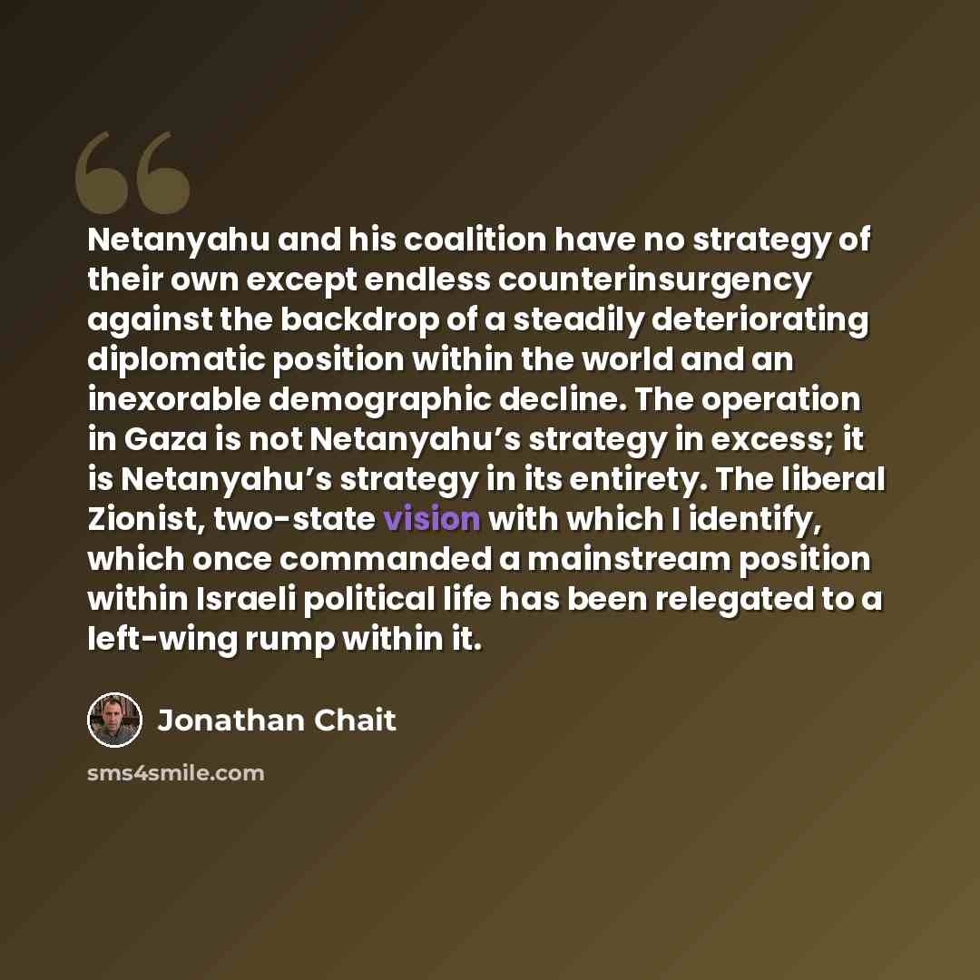 “Netanyahu and his coalition have no strategy of their own except endless counterinsurgency against the backdrop of a steadily deteriorating diplomatic position within the world and an inexorable demographic decline. The operation in Gaza is not Netanyahu’s strategy in excess; it is Netanyahu’s…” quote by Jonathan Chait