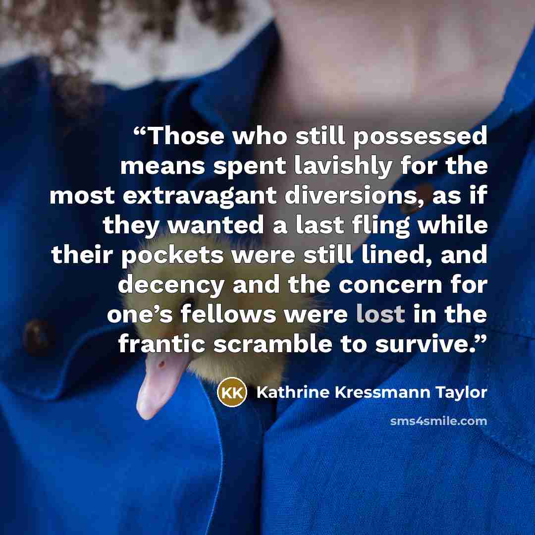 “Those who still possessed means spent lavishly for the most extravagant diversions, as if they wanted a last fling while their pockets were still lined, and decency and the concern for one’s fellows were lost in the frantic scramble to survive.” quote by Kathrine Kressmann Taylor