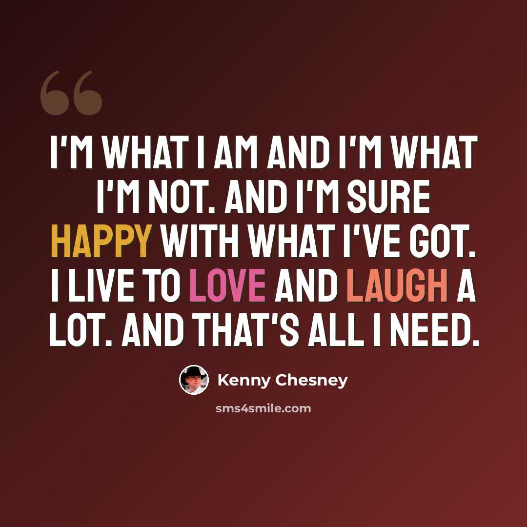 “I'm what I am and I'm what I'm not. And I'm sure happy with what I've got. I live to love and laugh a lot. And that's all I need.” quote by Kenny Chesney