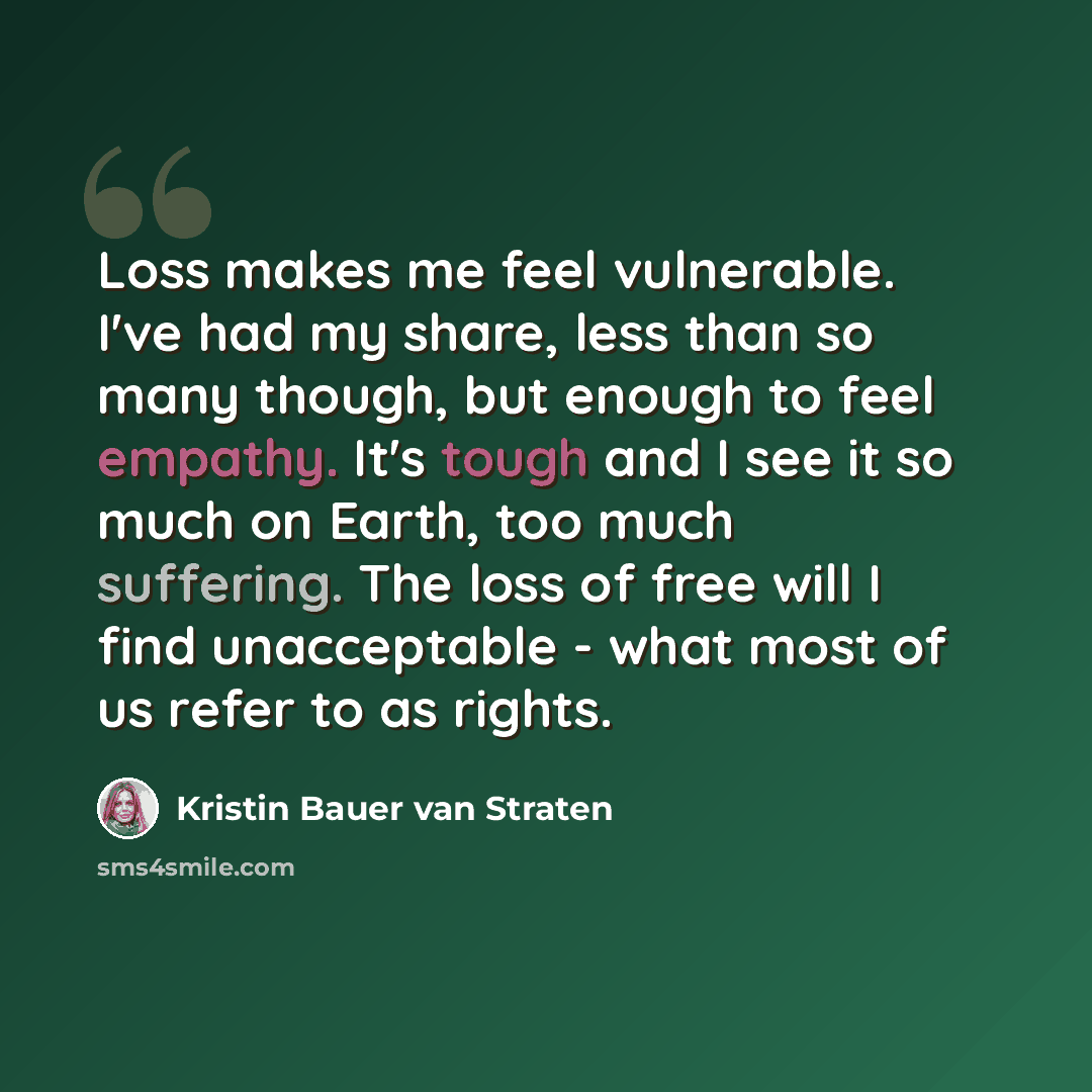 “Loss makes me feel vulnerable. I've had my share, less than so many though, but enough to feel empathy. It's tough and I see it so much on Earth, too much suffering. The loss of free will I find unacceptable - what most of us refer to as rights.” quote by Kristin Bauer van Straten