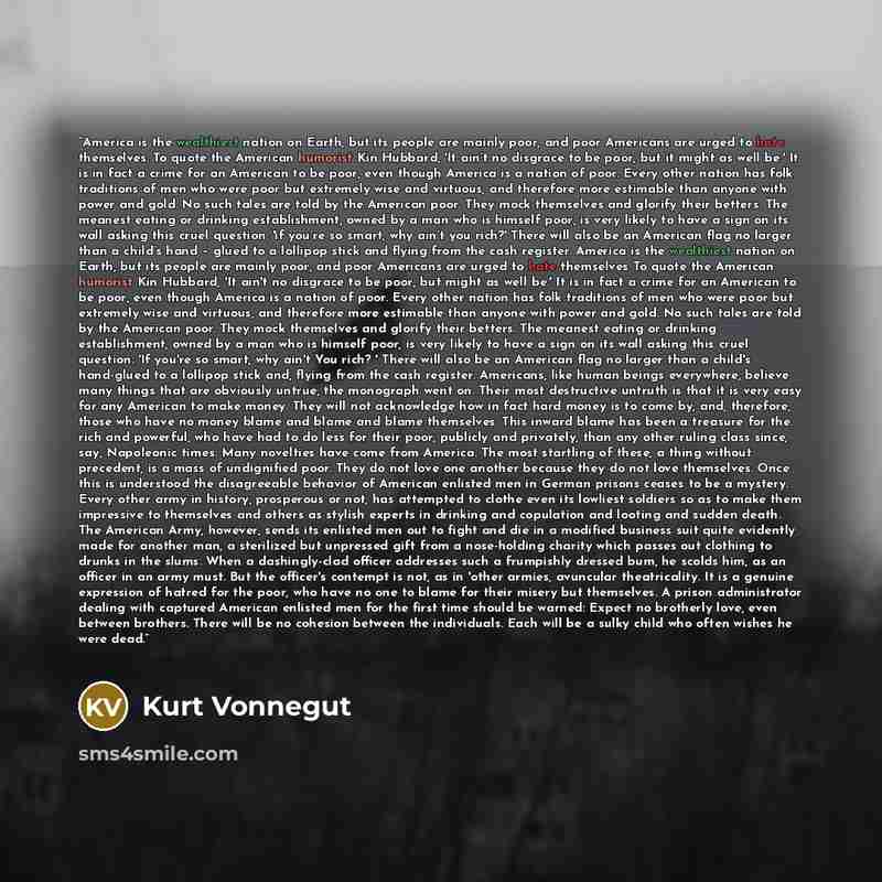 “America is the wealthiest nation on Earth, but its people are mainly poor, and poor Americans are urged to hate themselves. To quote the American humorist Kin Hubbard, 'It ain’t no disgrace to be poor, but it might as well be.' It is in fact a crime for an American to be poor, even though America…” quote by Kurt Vonnegut