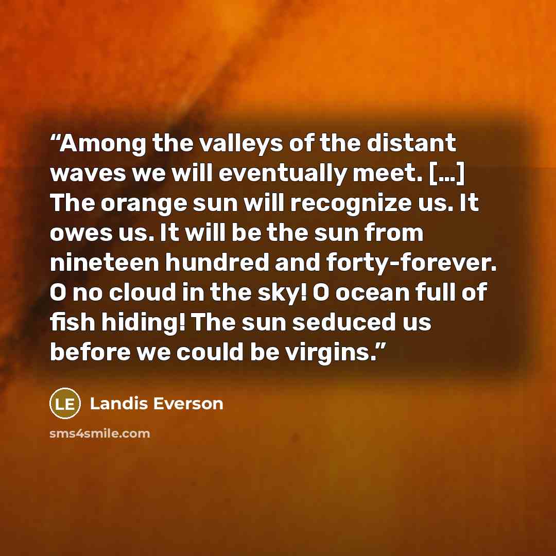 “Among the valleys of the distant waves we will eventually meet. […] The orange sun will recognize us. It owes us. It will be the sun from nineteen hundred and forty-forever. O no cloud in the sky! O ocean full of fish hiding! The sun seduced us before we could be virgins.” quote by Landis Everson