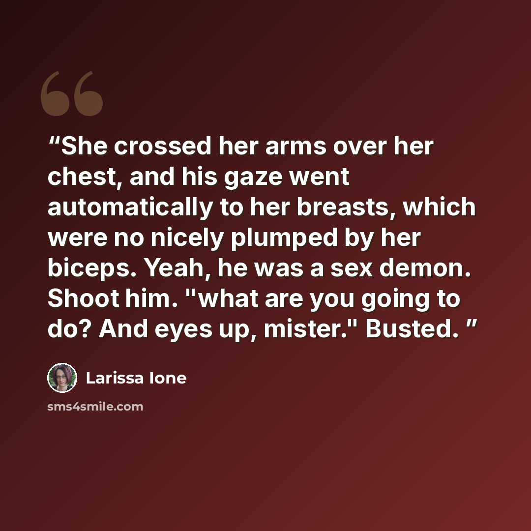 “She crossed her arms over her chest, and his gaze went automatically to her breasts, which were no nicely plumped by her biceps. Yeah, he was a sex demon. Shoot him. "what are you going to do? And eyes up, mister." Busted.” quote by Larissa Ione