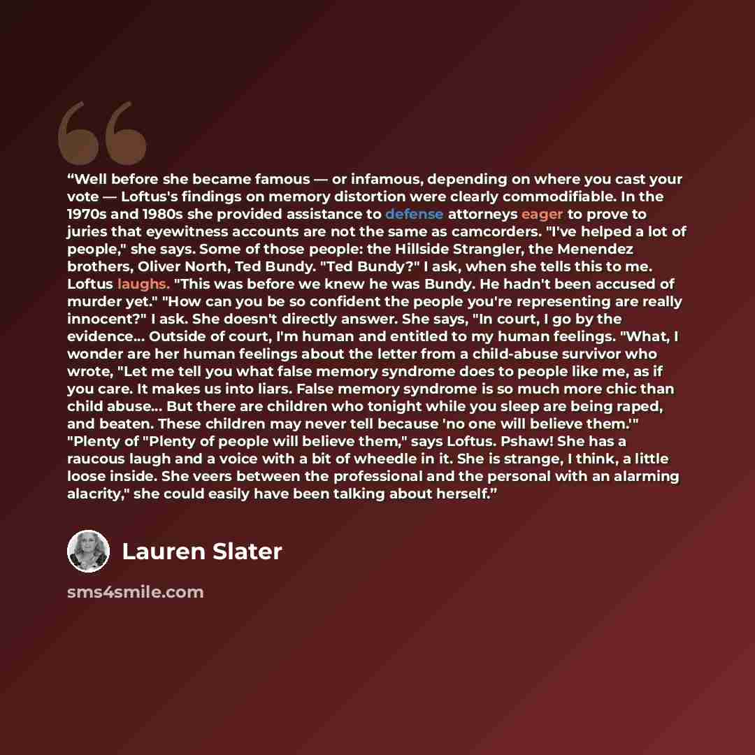 “Well before she became famous — or infamous, depending on where you cast your vote — Loftus's findings on memory distortion were clearly commodifiable. In the 1970s and 1980s she provided assistance to defense attorneys eager to prove to juries that eyewitness accounts are not the same as…” quote by Lauren Slater