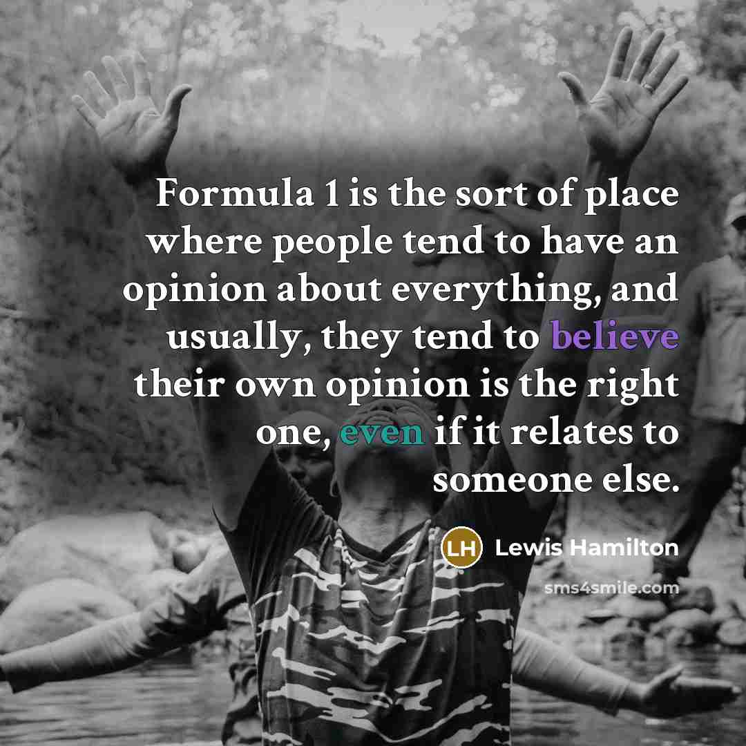 “Formula 1 is the sort of place where people tend to have an opinion about everything, and usually, they tend to believe their own opinion is the right one, even if it relates to someone else.” quote by Lewis Hamilton