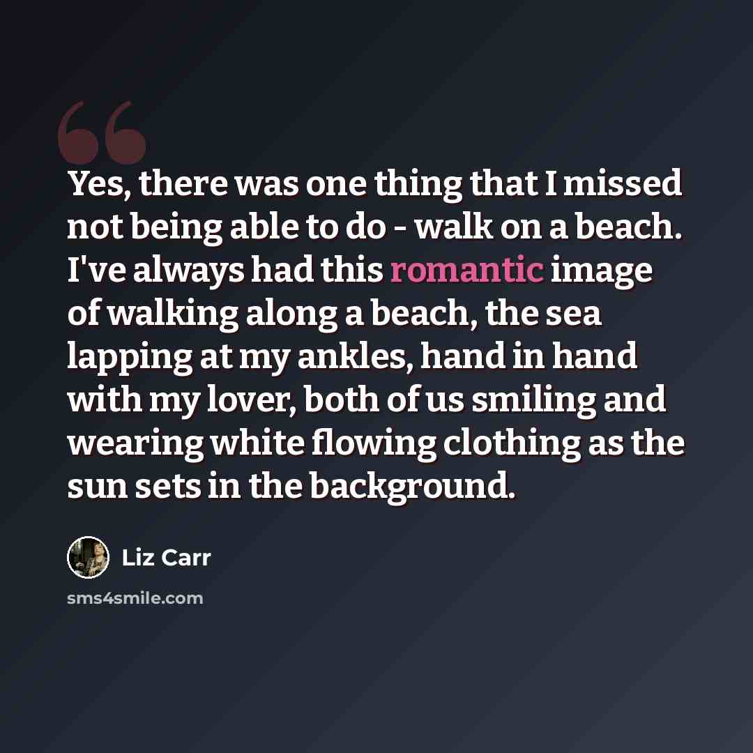 “Yes, there was one thing that I missed not being able to do - walk on a beach. I've always had this romantic image of walking along a beach, the sea lapping at my ankles, hand in hand with my lover, both of us smiling and wearing white flowing clothing as the sun sets in the background.” quote by Liz Carr