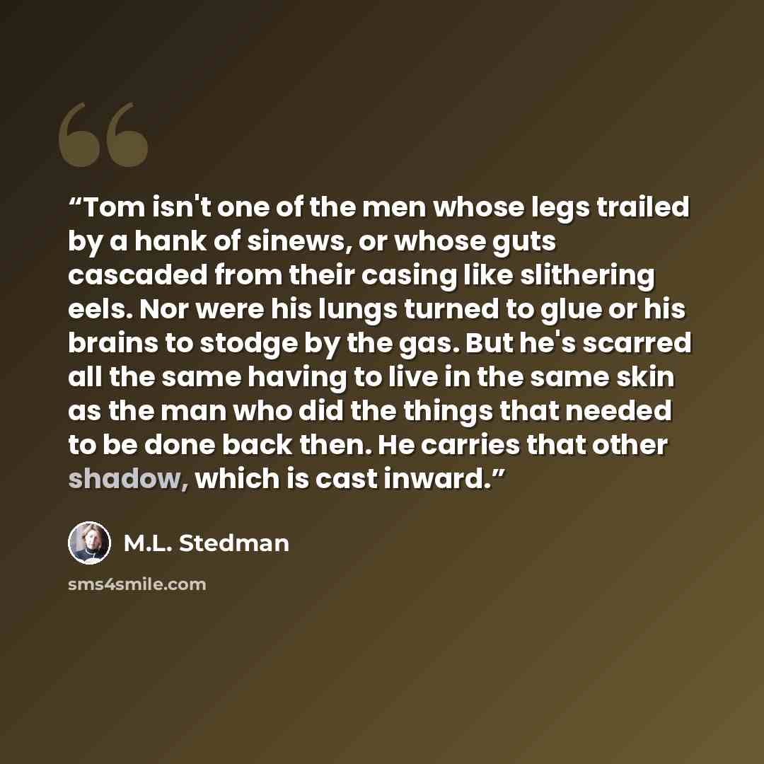 “Tom isn't one of the men whose legs trailed by a hank of sinews, or whose guts cascaded from their casing like slithering eels. Nor were his lungs turned to glue or his brains to stodge by the gas. But he's scarred all the same having to live in the same skin as the man who did the things that…” quote by M.L. Stedman