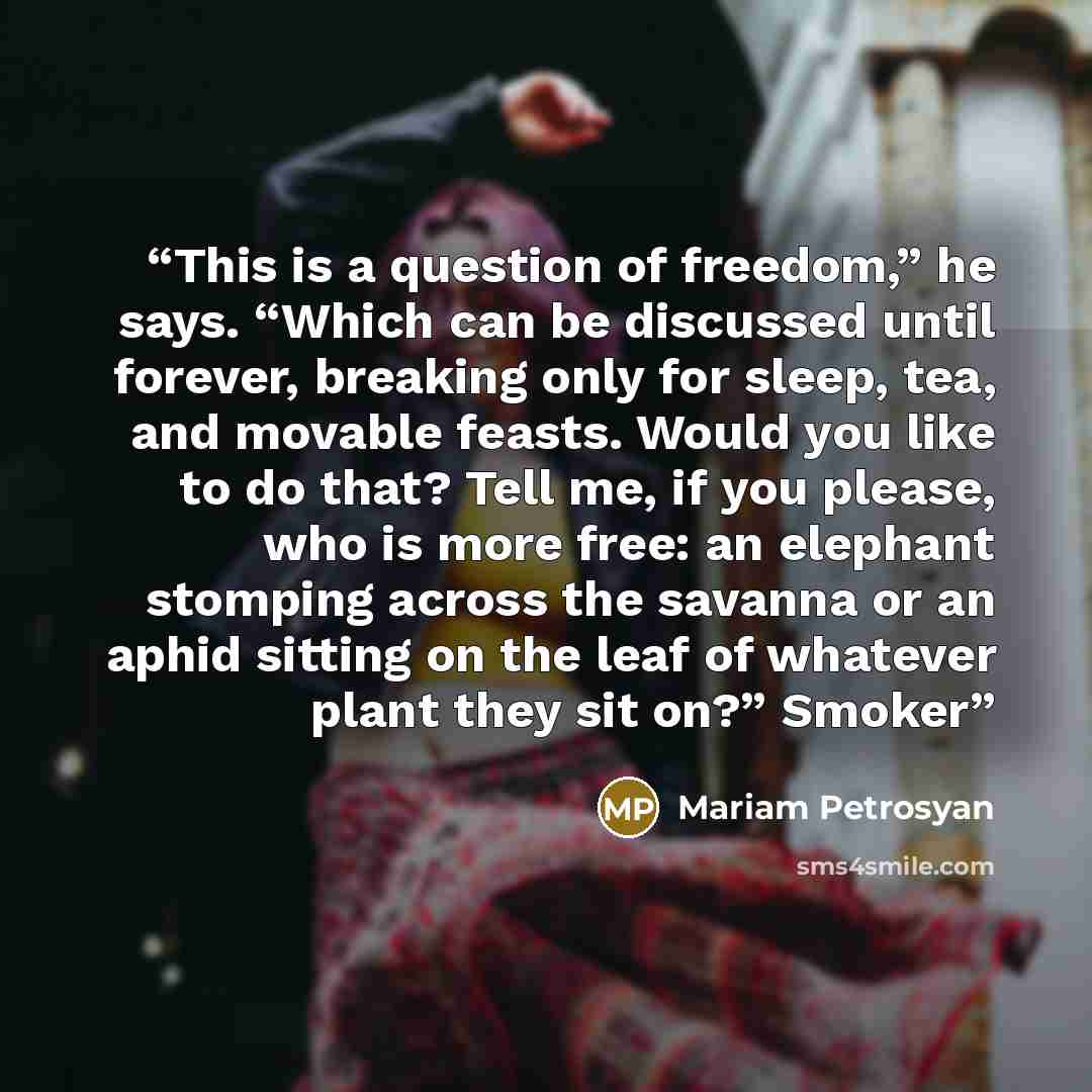 “This is a question of freedom,” he says. “Which can be discussed until forever, breaking only for sleep, tea, and movable feasts. Would you like to do that? Tell me, if you please, who is more free: an elephant stomping across the savanna or an aphid sitting on the leaf of whatever plant they sit…” quote by Mariam Petrosyan